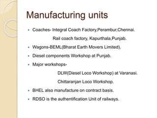 Manufacturing units 
 Coaches- Integral Coach Factory,Perambur,Chennai. 
Rail coach factory, Kapurthala,Punjab. 
 Wagons-BEML(Bharat Earth Movers Limited). 
 Diesel components Workshop at Punjab. 
 Major workshops- 
DLW(Diesel Loco Workshop) at Varanasi. 
Chittaranjan Loco Workshop. 
 BHEL also manufacture on contract basis. 
 RDSO is the authentification Unit of railways. 
 