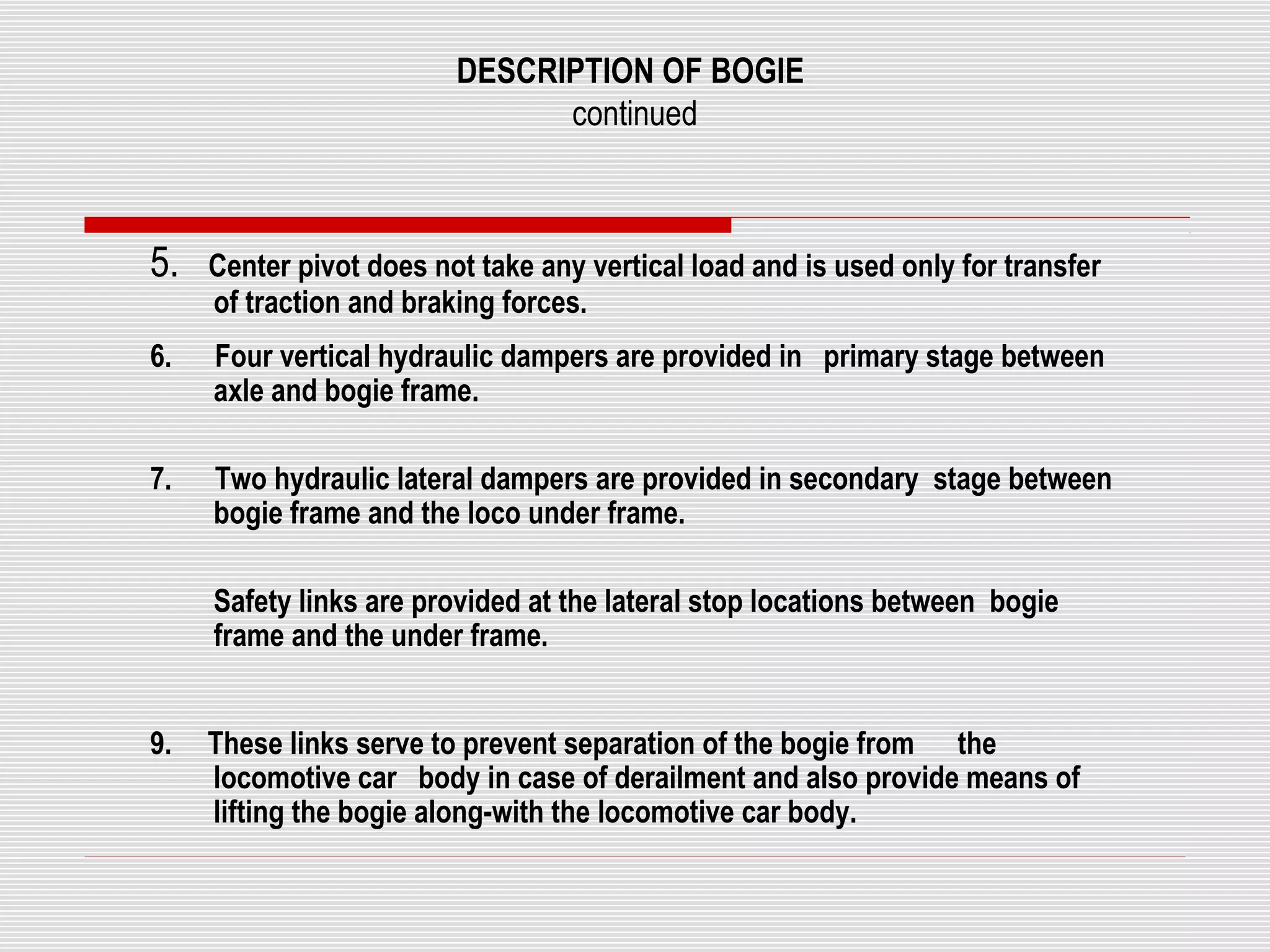 DESCRIPTION OF BOGIE 
continued 
5. Center pivot does not take any vertical load and is used only for transfer 
of traction and braking forces. 
6. Four vertical hydraulic dampers are provided in primary stage between 
axle and bogie frame. 
7. Two hydraulic lateral dampers are provided in secondary stage between 
bogie frame and the loco under frame. 
Safety links are provided at the lateral stop locations between bogie 
frame and the under frame. 
9. These links serve to prevent separation of the bogie from the 
locomotive car body in case of derailment and also provide means of 
lifting the bogie along-with the locomotive car body. 
 