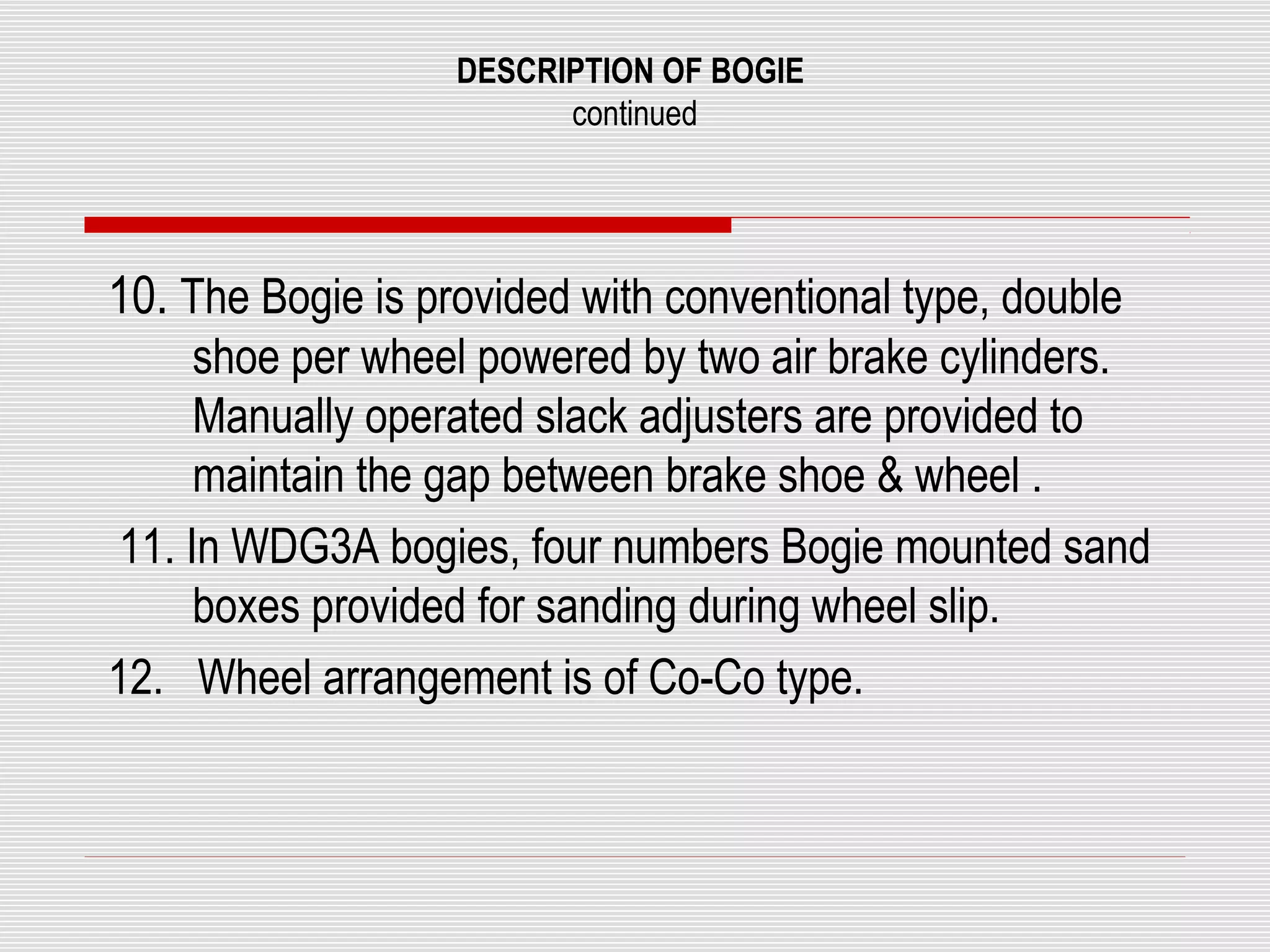 DESCRIPTION OF BOGIE 
continued 
10. The Bogie is provided with conventional type, double 
shoe per wheel powered by two air brake cylinders. 
Manually operated slack adjusters are provided to 
maintain the gap between brake shoe & wheel . 
11. In WDG3A bogies, four numbers Bogie mounted sand 
boxes provided for sanding during wheel slip. 
12. Wheel arrangement is of Co-Co type. 
 