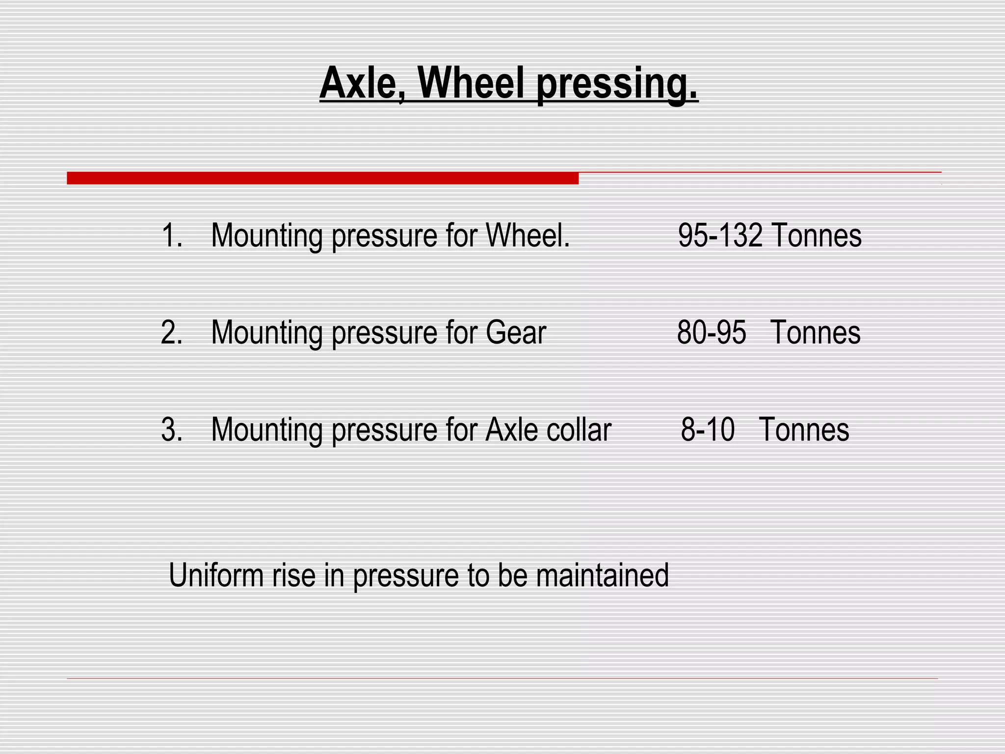 Axle, Wheel pressing. 
1. Mounting pressure for Wheel. 95-132 Tonnes 
2. Mounting pressure for Gear 80-95 Tonnes 
3. Mounting pressure for Axle collar 8-10 Tonnes 
Uniform rise in pressure to be maintained 
 