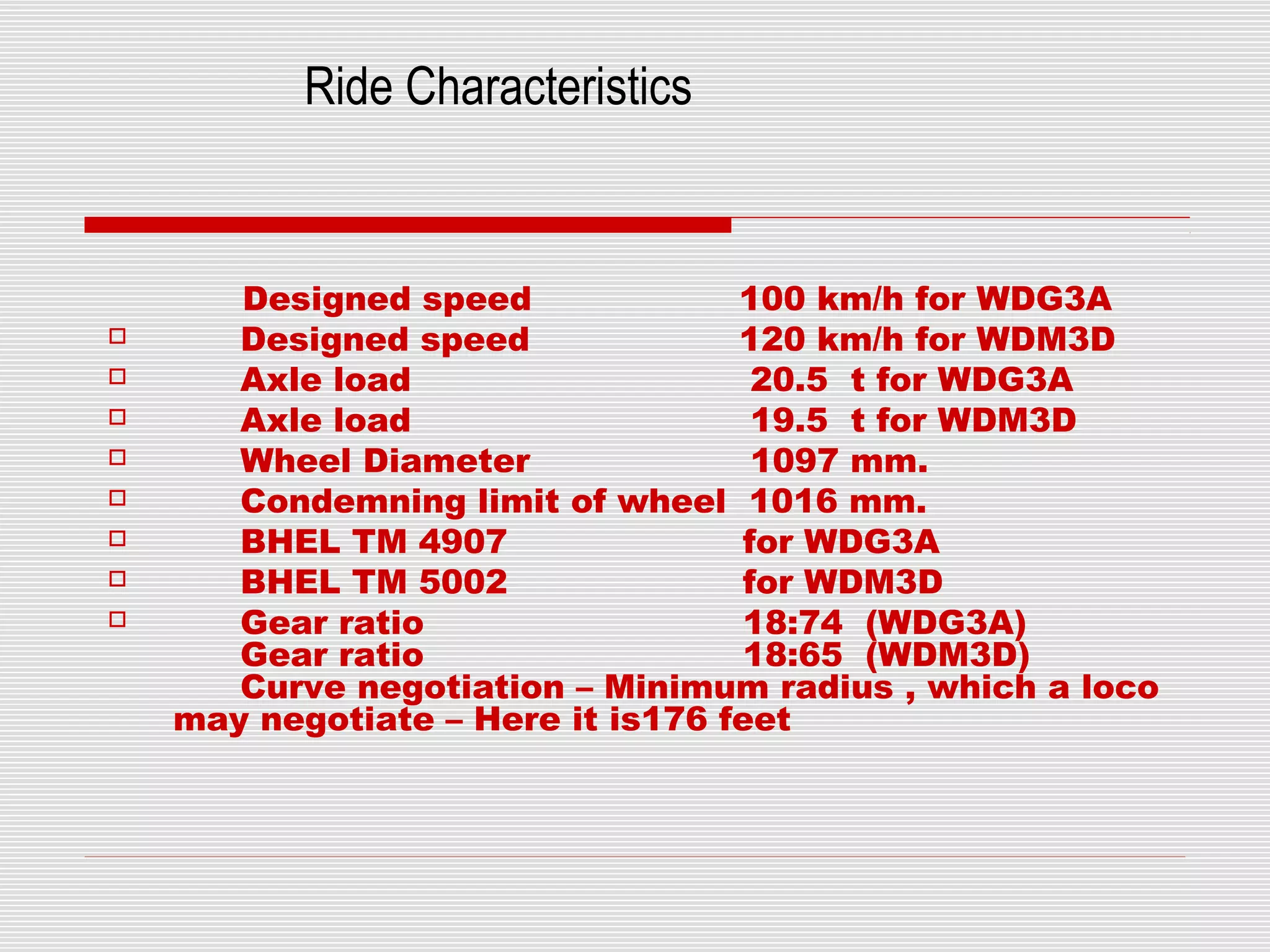 Ride Characteristics 
Designed speed 100 km/h for WDG3A 
 Designed speed 120 km/h for WDM3D 
 Axle load 20.5 t for WDG3A 
 Axle load 19.5 t for WDM3D 
 Wheel Diameter 1097 mm. 
 Condemning limit of wheel 1016 mm. 
 BHEL TM 4907 for WDG3A 
 BHEL TM 5002 for WDM3D 
 Gear ratio 18:74 (WDG3A) 
Gear ratio 18:65 (WDM3D) 
Curve negotiation – Minimum radius , which a loco 
may negotiate – Here it is176 feet 
 