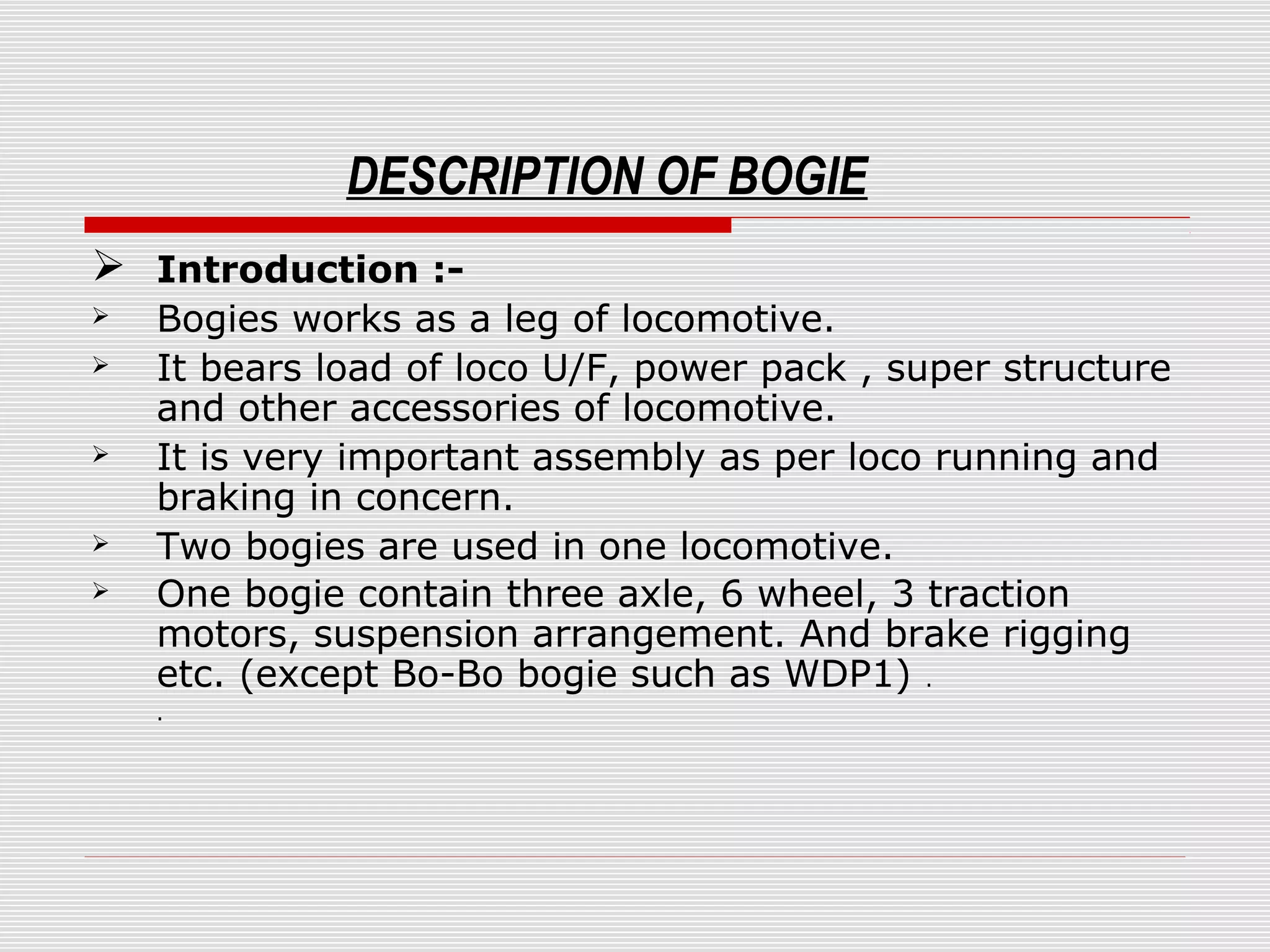 DESCRIPTION OF BOGIE 
 Introduction :- 
 Bogies works as a leg of locomotive. 
 It bears load of loco U/F, power pack , super structure 
and other accessories of locomotive. 
 It is very important assembly as per loco running and 
braking in concern. 
 Two bogies are used in one locomotive. 
 One bogie contain three axle, 6 wheel, 3 traction 
motors, suspension arrangement. And brake rigging 
etc. (except Bo-Bo bogie such as WDP1) . 
. 
 
