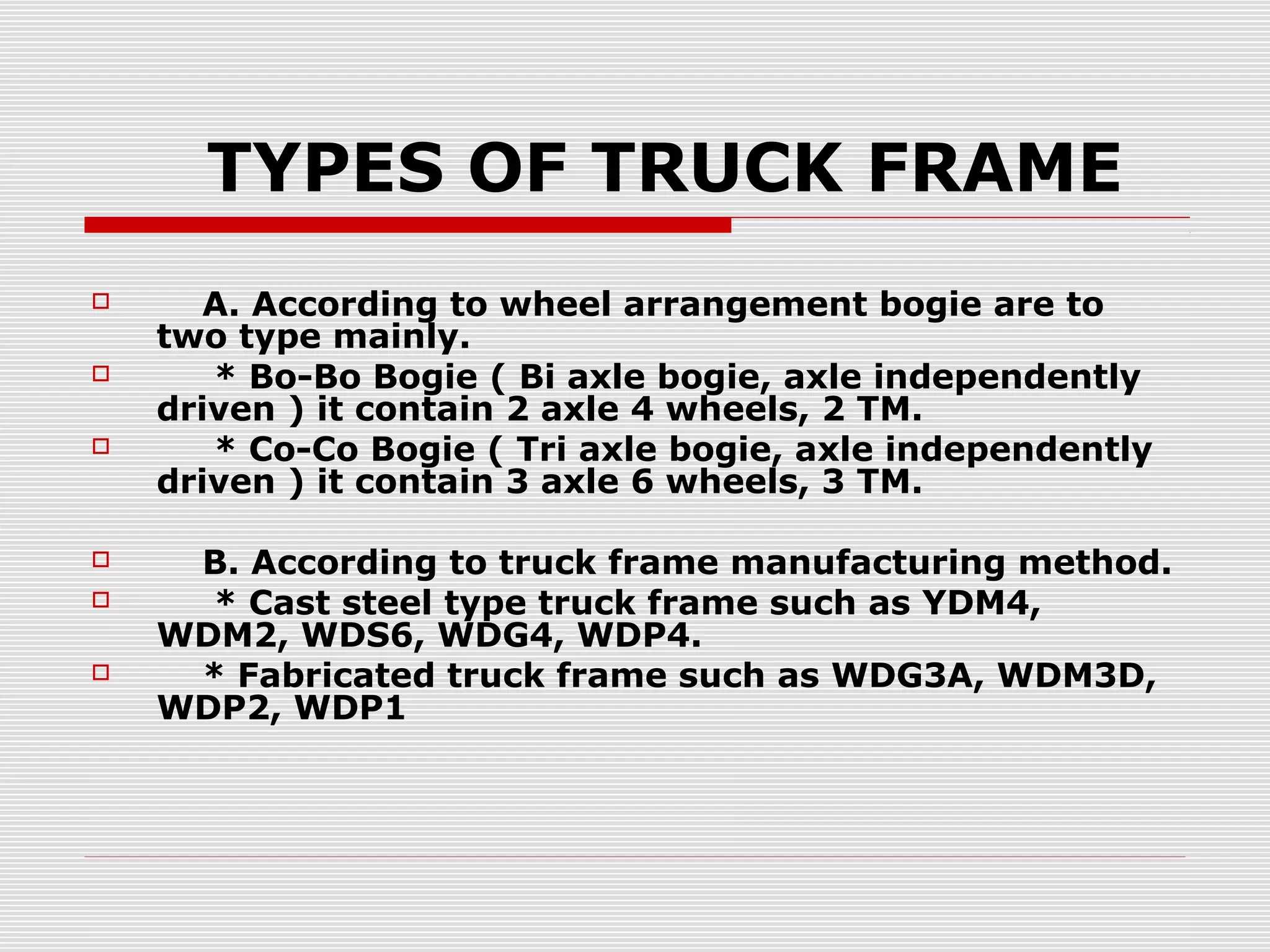 TYPES OF TRUCK FRAME 
 A. According to wheel arrangement bogie are to 
two type mainly. 
 * Bo-Bo Bogie ( Bi axle bogie, axle independently 
driven ) it contain 2 axle 4 wheels, 2 TM. 
 * Co-Co Bogie ( Tri axle bogie, axle independently 
driven ) it contain 3 axle 6 wheels, 3 TM. 
 B. According to truck frame manufacturing method. 
 * Cast steel type truck frame such as YDM4, 
WDM2, WDS6, WDG4, WDP4. 
 * Fabricated truck frame such as WDG3A, WDM3D, 
WDP2, WDP1 
 