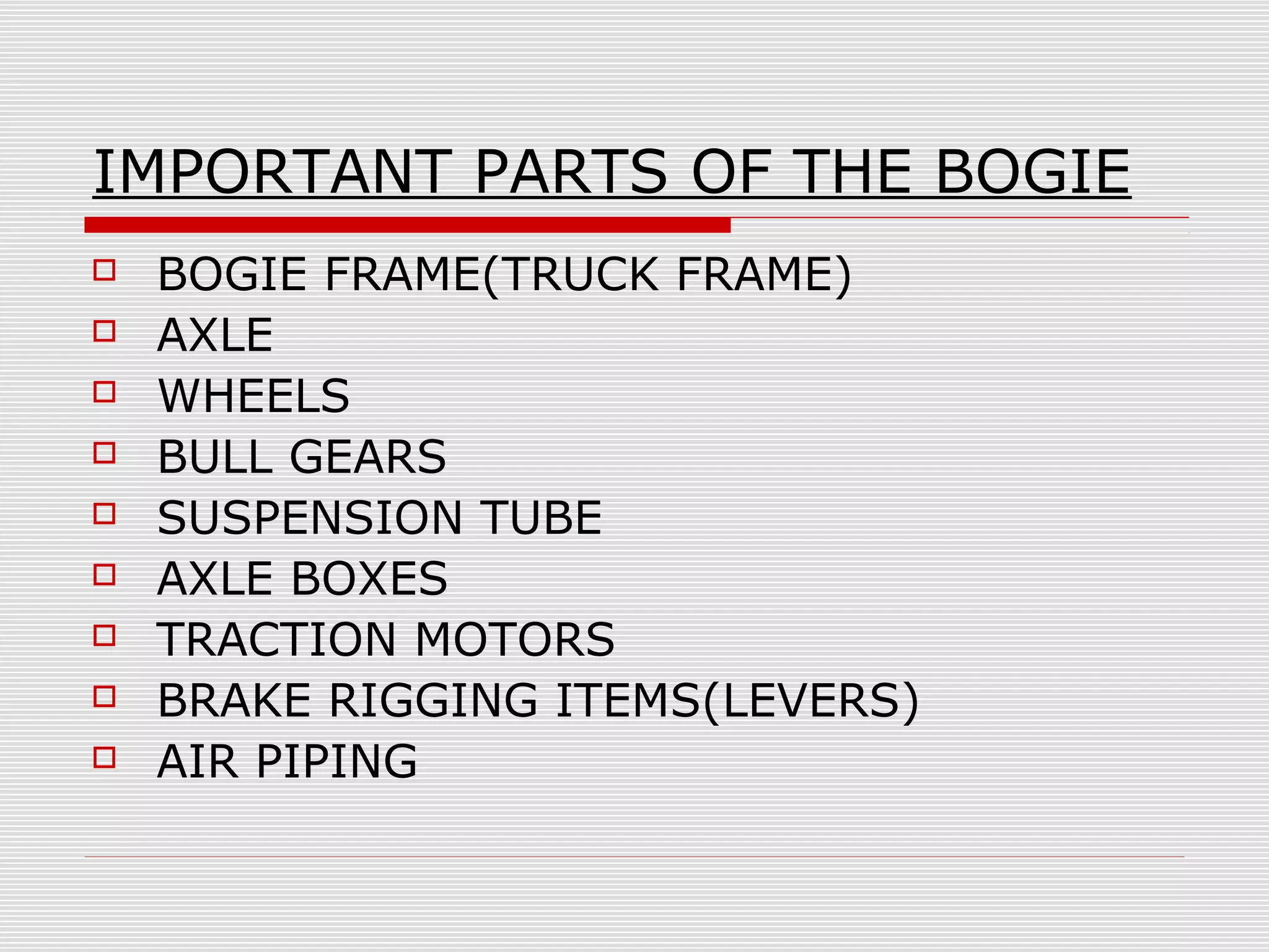 IMPORTANT PARTS OF THE BOGIE 
 BOGIE FRAME(TRUCK FRAME) 
 AXLE 
 WHEELS 
 BULL GEARS 
 SUSPENSION TUBE 
 AXLE BOXES 
 TRACTION MOTORS 
 BRAKE RIGGING ITEMS(LEVERS) 
 AIR PIPING 
 