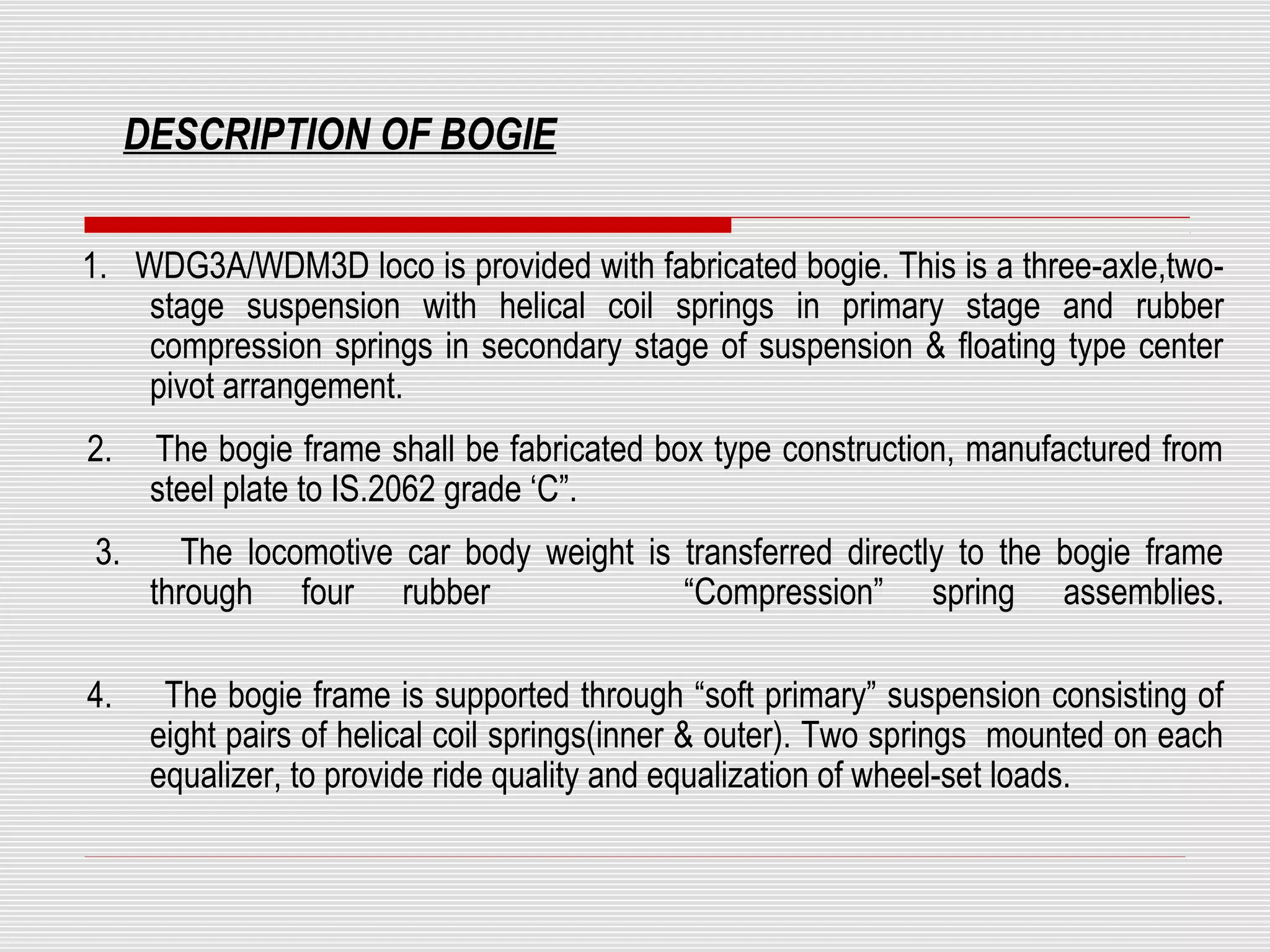DESCRIPTION OF BOGIE 
1. WDG3A/WDM3D loco is provided with fabricated bogie. This is a three-axle,two-stage 
suspension with helical coil springs in primary stage and rubber 
compression springs in secondary stage of suspension & floating type center 
pivot arrangement. 
2. The bogie frame shall be fabricated box type construction, manufactured from 
steel plate to IS.2062 grade ‘C”. 
3. The locomotive car body weight is transferred directly to the bogie frame 
through four rubber “Compression” spring assemblies. 
4. The bogie frame is supported through “soft primary” suspension consisting of 
eight pairs of helical coil springs(inner & outer). Two springs mounted on each 
equalizer, to provide ride quality and equalization of wheel-set loads. 
 