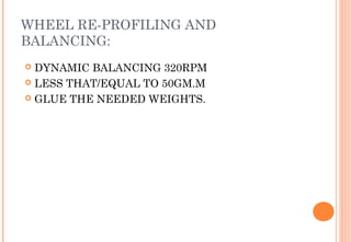 WHEEL RE-PROFILING AND
BALANCING:
DYNAMIC BALANCING 320RPM
 LESS THAT/EQUAL TO 50GM.M
 GLUE THE NEEDED WEIGHTS.


 