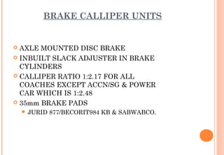 BRAKE CALLIPER UNITS

AXLE MOUNTED DISC BRAKE
 INBUILT SLACK ADJUSTER IN BRAKE
CYLINDERS
 CALLIPER RATIO 1:2.17 FOR ALL
COACHES EXCEPT ACCN/SG & POWER
CAR WHICH IS 1:2.48
 35mm BRAKE PADS


 JURID

877/BECORIT984 KB & SABWABCO.

 