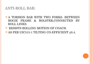ANTI-ROLL BAR:
A TORSION BAR WITH TWO FORKS- BETWEEN
BOGIE FRAME & BOLSTER,CONNECTED BY
ROLL LINKS.
 RESISTS ROLLING MOTION OF COACH.
 AS PER UIC515-1 TILTING CO-EFFICIENT <0.4.


 