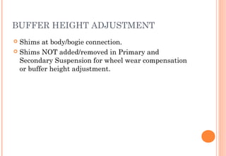 BUFFER HEIGHT ADJUSTMENT
Shims at body/bogie connection.
 Shims NOT added/removed in Primary and
Secondary Suspension for wheel wear compensation
or buffer height adjustment.


 