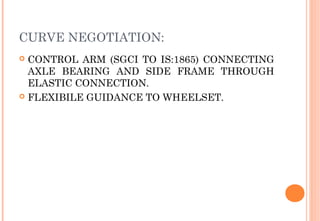 CURVE NEGOTIATION:
CONTROL ARM (SGCI TO IS:1865) CONNECTING
AXLE BEARING AND SIDE FRAME THROUGH
ELASTIC CONNECTION.
 FLEXIBILE GUIDANCE TO WHEELSET.


 