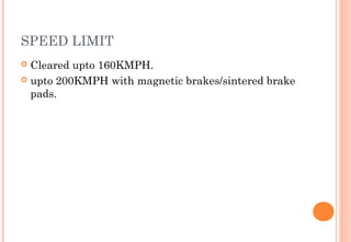 SPEED LIMIT
Cleared upto 160KMPH.
 upto 200KMPH with magnetic brakes/sintered brake
pads.


 