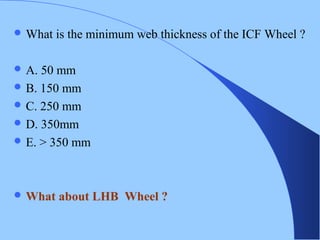  What is the minimum web thickness of the ICF Wheel ?
 A. 50 mm
 B. 150 mm
 C. 250 mm
 D. 350mm
 E. > 350 mm
 What about LHB Wheel ?
 