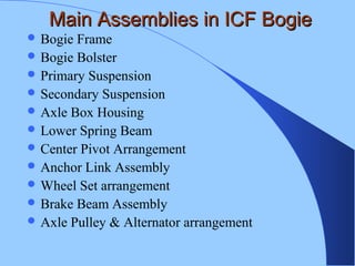 Main Assemblies in ICF BogieMain Assemblies in ICF Bogie
 Bogie Frame
 Bogie Bolster
 Primary Suspension
 Secondary Suspension
 Axle Box Housing
 Lower Spring Beam
 Center Pivot Arrangement
 Anchor Link Assembly
 Wheel Set arrangement
 Brake Beam Assembly
 Axle Pulley & Alternator arrangement
 