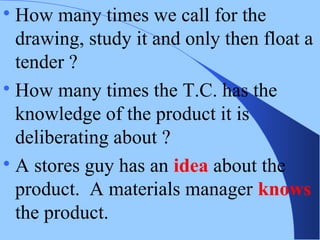 
How many times we call for the
drawing, study it and only then float a
tender ?

How many times the T.C. has the
knowledge of the product it is
deliberating about ?

A stores guy has an idea about the
product. A materials manager knows
the product.
 
