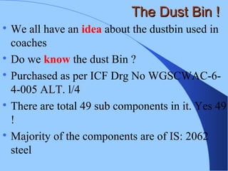 The Dust Bin !The Dust Bin !

We all have an idea about the dustbin used in
coaches

Do we know the dust Bin ?

Purchased as per ICF Drg No WGSCWAC-6-
4-005 ALT. l/4

There are total 49 sub components in it. Yes 49
!

Majority of the components are of IS: 2062
steel
 