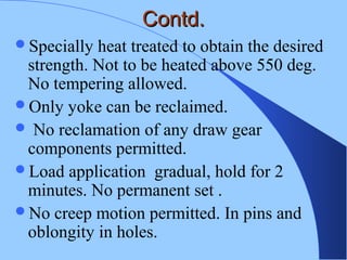 Contd.Contd.
Specially heat treated to obtain the desired
strength. Not to be heated above 550 deg.
No tempering allowed.
Only yoke can be reclaimed.
 No reclamation of any draw gear
components permitted.
Load application gradual, hold for 2
minutes. No permanent set .
No creep motion permitted. In pins and
oblongity in holes.
 