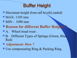 Buffer HeightBuffer Height
Maximum height from rail level(Loaded)
MAX- 1105 mm
MIN - 1090 mm
Reason for different Buffer Heights ?
A. Wheel tread wear .
B. Different Types of Springs (Green, Blue,
Red)
Adjustment- How ?
Use compensating Ring & Packing Ring.
 