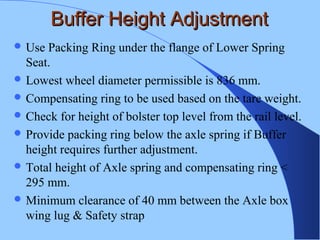 Buffer Height AdjustmentBuffer Height Adjustment
 Use Packing Ring under the flange of Lower Spring
Seat.
 Lowest wheel diameter permissible is 836 mm.
 Compensating ring to be used based on the tare weight.
 Check for height of bolster top level from the rail level.
 Provide packing ring below the axle spring if Buffer
height requires further adjustment.
 Total height of Axle spring and compensating ring <
295 mm.
 Minimum clearance of 40 mm between the Axle box
wing lug & Safety strap
 