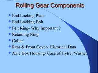 Rolling Gear ComponentsRolling Gear Components
End Locking Plate
End Locking Bolt
Felt Ring- Why Important ?
Retaining Ring
Collar
Rear & Front Cover- Historical Data
Axle Box Housing- Case of Hytrel Washer
 