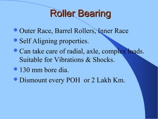 Roller BearingRoller Bearing
Outer Race, Barrel Rollers, Inner Race
Self Aligning properties.
Can take care of radial, axle, complex loads.
Suitable for Vibrations & Shocks.
130 mm bore dia.
Dismount every POH or 2 Lakh Km.
 