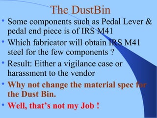 
Some components such as Pedal Lever &
pedal end piece is of IRS M41

Which fabricator will obtain IRS M41
steel for the few components ?

Result: Either a vigilance case or
harassment to the vendor

Why not change the material spec for
the Dust Bin.

Well, that’s not my Job !
The DustBin
 