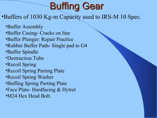Buffing GearBuffing Gear
•Buffers of 1030 Kg-m Capacity used to IRS-M 10 Spec.
•Buffer Assembly
•Buffer Casing- Cracks on line
•Buffer Plunger: Repair Practice
•Rubber Buffer Pads- Single pad to G4
•Buffer Spindle
•Destruction Tube
•Recoil Spring
•Recoil Spring Parting Plate
•Recoil Spring Washer
•Buffing Spring Parting Plate
•Face Plate- Hardfacing & Hytrel
•M24 Hex Head Bolt.
 