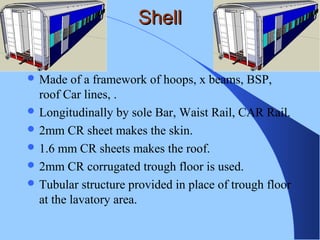 ShellShell
 Made of a framework of hoops, x beams, BSP,
roof Car lines, .
 Longitudinally by sole Bar, Waist Rail, CAR Rail.
 2mm CR sheet makes the skin.
 1.6 mm CR sheets makes the roof.
 2mm CR corrugated trough floor is used.
 Tubular structure provided in place of trough floor
at the lavatory area.
 