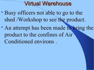 Virtual WarehouseVirtual Warehouse

Busy officers not able to go to the
shed /Workshop to see the product.

An attempt has been made to bring the
product to the confines of Air
Conditioned environs .
 