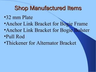 Shop Manufactured ItemsShop Manufactured Items
•32 mm Plate
•Anchor Link Bracket for Bogie Frame
•Anchor Link Bracket for Bogie Bolster
•Pull Rod
•Thickener for Alternator Bracket
 