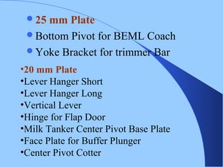 25 mm Plate
Bottom Pivot for BEML Coach
Yoke Bracket for trimmer Bar
•20 mm Plate
•Lever Hanger Short
•Lever Hanger Long
•Vertical Lever
•Hinge for Flap Door
•Milk Tanker Center Pivot Base Plate
•Face Plate for Buffer Plunger
•Center Pivot Cotter
 