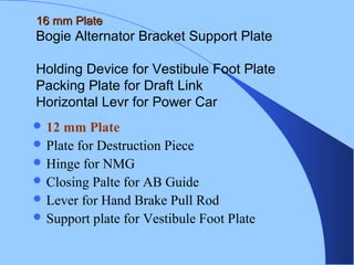 16 mm Plate16 mm Plate
Bogie Alternator Bracket Support Plate
Holding Device for Vestibule Foot Plate
Packing Plate for Draft Link
Horizontal Levr for Power Car
 12 mm Plate
 Plate for Destruction Piece
 Hinge for NMG
 Closing Palte for AB Guide
 Lever for Hand Brake Pull Rod
 Support plate for Vestibule Foot Plate
 