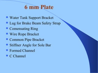  Water Tank Support Bracket
 Lug for Brake Beam Safety Strap
 Comensating Ring
 Wire Rope Bracket
 Common Pipe Bracket
 Stiffner Angle for Sole Bar
 Formed Channel
 C Channel
6 mm Plate
 