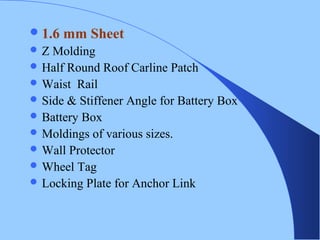 1.6 mm Sheet
 Z Molding
 Half Round Roof Carline Patch
 Waist Rail
 Side & Stiffener Angle for Battery Box
 Battery Box
 Moldings of various sizes.
 Wall Protector
 Wheel Tag
 Locking Plate for Anchor Link
 