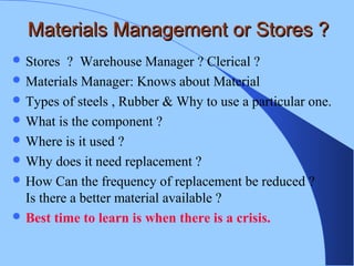Materials Management or Stores ?Materials Management or Stores ?
 Stores ? Warehouse Manager ? Clerical ?
 Materials Manager: Knows about Material
 Types of steels , Rubber & Why to use a particular one.
 What is the component ?
 Where is it used ?
 Why does it need replacement ?
 How Can the frequency of replacement be reduced ?
Is there a better material available ?
 Best time to learn is when there is a crisis.
 
