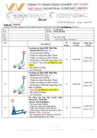 Báo giá
TP Hồ Chí Minh ngày … tháng …năm 2013
Kính gửi Anh/Chị,
Công ty Việt Nhật chúng tôi xin hân hạnh báo giá tới Quý Công ty sản phẩm Xe Nâng tay như sau:
To From Trần Thoa
Attn Mobile 0915 830 488
Tel Tel
Fax Fax 08. 3814 3708
Add Add KCN Tân Bình, TP HCM
TT
Tên thiết bị
Số
lượng
Đơn giá
(VND)
Tổng cộng
(VND)
01
Xe nâng tay hiệu OPK Nhật Bản
- Model OIC25S-115 - A
- Tải trọng nâng 2500kg
- Chiều cao nâng thấp nhất 75mm
- Chiều cao nâng cao nhất 195mm
- Chiều rộng x chiều dài càng nâng: 520
x 1150mm - Sản xuất tại Malaysia, mới
100%.
- Bảo hành 12 tháng
- Có CO & CQ
01 5.900.000
5.900.000
Chưa VAT
02
Xe nâng tay hiệu OPK Nhật Bản
- Model OIC25L-122- A
- Tải trọng nâng 2500kg
- Chiều cao nâng thấp nhất 75mm
- Chiều cao nâng cao nhất 195mm
- Chiều rộng x chiều dài càng nâng: 520
685 x 1220mm
- Sản xuất tại Malaysia, mới 100%.
- Bảo hành 12 tháng
- Có CO & CQ
01 6.000.000
6.000.000
Chưa VAT
03
Xe nâng tay loại tiêu chuẩn hiệu
Bishamon - Nhật Bản
Model: BM25M/BM25LL
- Tải trọng nâng 3000kg
- Chiều cao nâng thấp nhất 85mm
- Chiều cao nâng cao nhất 200mm
- Chiều rộng x chiều dài càng nâng: 520 x
1050mm / 685 x 1220 mm
- Sử dụng bánh xe lõi thép bọc nhựa PU
- Sản xuất Nhật Bản, mới 100%
01 14.400.000
14.400.000
Chưa VAT
 