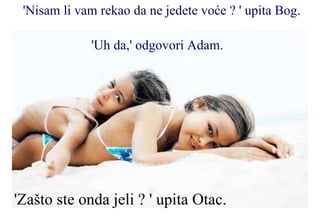 'Nisam li vam rekao da ne jedete voće ? ' upita Bog.  'Uh da,' odgovori Adam.   'Zašto ste onda jeli ? ' upita Otac.  