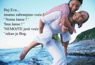 Hej Eva...  imamo zabranjeno voće !  ' Nema šanse ! '  'Ima šanse ! '  'NEMOJTE jesti voće !  ' rekao je Bog.  