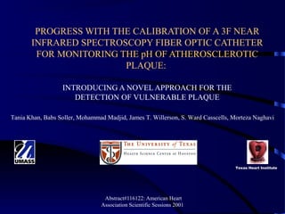 Abstract#116122: American Heart
Association Scientific Sessions 2001
PROGRESS WITH THE CALIBRATION OF A 3F NEAR
INFRARED SPECTROSCOPY FIBER OPTIC CATHETER
FOR MONITORING THE pH OF ATHEROSCLEROTIC
PLAQUE:
INTRODUCING A NOVEL APPROACH FOR THE
DETECTION OF VULNERABLE PLAQUE
Tania Khan, Babs Soller, Mohammad Madjid, James T. Willerson, S. Ward Casscells, Morteza Naghavi
Texas Heart Institute
 