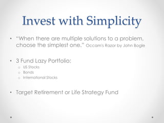 Invest with Simplicity
• “When there are multiple solutions to a problem,
choose the simplest one.” Occam's Razor by John Bogle
• 3 Fund Lazy Portfolio:
o US Stocks
o Bonds
o International Stocks
• Target Retirement or Life Strategy Fund
 