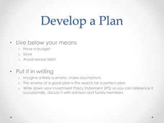 Develop a Plan
• Live below your means
o Have a budget
o Save
o Avoid excess debt
• Put it in writing
o Imagine a likely scenario, make assumptions
o The enemy of a good plan is the search for a perfect plan
o Write down your Investment Policy Statement (IPS) so you can reference it
occasionally, discuss it with advisors and family members.
 