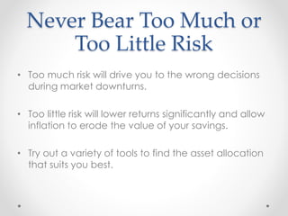 Never Bear Too Much or
Too Little Risk
• Too much risk will drive you to the wrong decisions
during market downturns.
• Too little risk will lower returns significantly and allow
inflation to erode the value of your savings.
• Try out a variety of tools to find the asset allocation
that suits you best.
 