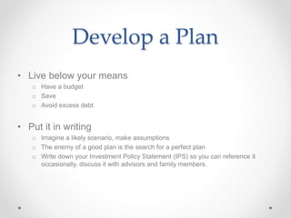 Develop a Plan
• Live below your means
o Have a budget
o Save
o Avoid excess debt
• Put it in writing
o Imagine a likely scenario, make assumptions
o The enemy of a good plan is the search for a perfect plan
o Write down your Investment Policy Statement (IPS) so you can reference it
occasionally, discuss it with advisors and family members.
 