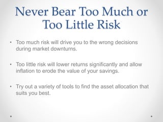 Never Bear Too Much or
Too Little Risk
• Too much risk will drive you to the wrong decisions
during market downturns.
• Too little risk will lower returns significantly and allow
inflation to erode the value of your savings.
• Try out a variety of tools to find the asset allocation that
suits you best.
 
