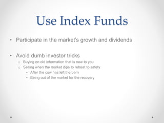 Use Index Funds
• Participate in the market’s growth and dividends
• Avoid dumb investor tricks
o Buying on old information that is new to you
o Selling when the market dips to retreat to safety
• After the cow has left the barn
• Being out of the market for the recovery
 