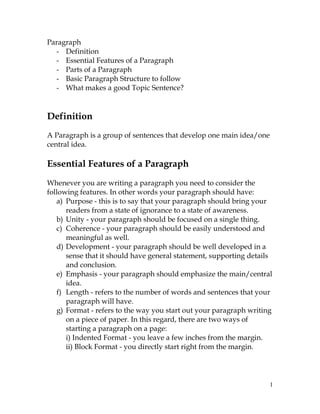 1
Paragraph
- Definition
- Essential Features of a Paragraph
- Parts of a Paragraph
- Basic Paragraph Structure to follow
- What makes a good Topic Sentence?
Definition
A Paragraph is a group of sentences that develop one main idea/one
central idea.
Essential Features of a Paragraph
Whenever you are writing a paragraph you need to consider the
following features. In other words your paragraph should have:
a) Purpose - this is to say that your paragraph should bring your
readers from a state of ignorance to a state of awareness.
b) Unity - your paragraph should be focused on a single thing.
c) Coherence - your paragraph should be easily understood and
meaningful as well.
d) Development - your paragraph should be well developed in a
sense that it should have general statement, supporting details
and conclusion.
e) Emphasis - your paragraph should emphasize the main/central
idea.
f) Length - refers to the number of words and sentences that your
paragraph will have.
g) Format - refers to the way you start out your paragraph writing
on a piece of paper. In this regard, there are two ways of
starting a paragraph on a page:
i) Indented Format - you leave a few inches from the margin.
ii) Block Format - you directly start right from the margin.
 