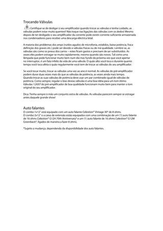 Trocando Válvulas
Certifique-se de desligar o seu amplificador quando trocar as válvulas e tenha cuidado, as
válvulas podem estar muito quentes!! Não toque nas ligações das válvulas com os dedos! Mesmo
depois de ter desligado o seu amplificador da corrente pode existir corrente suficiente armazenada
nos condensadores para receber uma descarga eléctrica letal.
A maioria dos problemas dos amps (ruídos agudos de microfonia, estalidos, baixa potência, fraca
definição dos graves etc.) pode ser devido a válvulas fracas ou de má qualidade. Lembre-se, as
válvulas são como os pneus dos carros --- estes ficam gastos e precisam de ser substituídos. As
vezes eles podem estragar-se muito rapidamente, mesmo quando são novos. Tal como uma
lâmpada que pode funcionar muito bem num dia mas fundir da próxima vez que você apertar
no interruptor, é um fato infeliz da vida de uma válvula. O quão alto você toca e durante quanto
tempo você toca afeta o quão regularmente você tem de trocar as válvulas do seu amplificador.
Se você tocar muito, trocar as válvulas uma vez ao ano é normal. As válvulas do pré-amplificador
podem durar duas vezes mais do que as válvulas de potência, as vezes ainda mais tempo.
Quando trocar as suas válvulas de potência deve usar um par combinado igual de válvulas de
potência. Como sempre, regular o bias destas válvulas é uma boa idéia para um tom ótimo.
Válvulas 12AX7 do pré-amplificador de boa qualidade funcionam muito bem para manter o tom
original do seu amplificador.
Dica: Tenha sempre à mão um conjunto extra de válvulas. As válvulas parecem sempre se estragar
antes daquele grande show!
Auto falantes
O combo 1x12’’ está equipado com um auto falante Celestion® Vintage 30* de 8 ohms.
O combo 2x12’’ e a caixa de extensão estão equipados com uma combinação de um (1) auto falante
de 16 ohms Celestion® G12H 70th Anniversary* e um (1) auto falante de 16 ohms Celestion® G12M
Greenback*, ligados de maneira a fazer 8 ohms.
*Sujeito a mudança, dependendo da disponibilidade dos auto falantes.
 