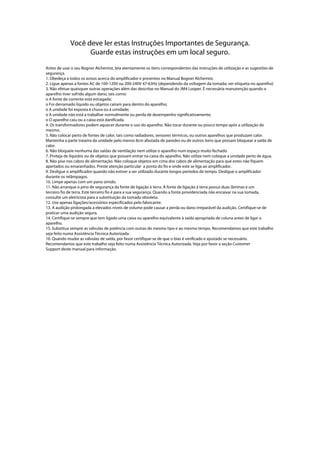 Você deve ler estas Instruções Importantes de Segurança.
Guarde estas instruções em um local seguro.
Antes de usar o seu Bogner Alchemist, leia atentamente os itens correspondentes das instruções de utilização e as sugestões de
segurança.
1. Obedeça a todos os avisos acerca do amplificador e presentes no Manual Bogner Alchemist.
2. Ligue apenas a fontes AC de 100-120V ou 200-240V 47-63Hz (dependendo da voltagem da tomada; ver etiqueta no aparelho)
3. Não efetue quaisquer outras operações além das descritas no Manual do JM4 Looper. É necessária manutenção quando o
aparelho tiver sofrido algum dano, tais como:
o A fonte de corrente está estragada;
o Foi derramado líquido ou objetos caíram para dentro do aparelho;
o A unidade foi exposta à chuva ou à umidade;
o A unidade não está a trabalhar normalmente ou perda de desempenho significativamente;
o O aparelho caiu ou a caixa está danificada.
4. Os transformadores podem aquecer durante o uso do aparelho. Não tocar durante ou pouco tempo após a utilização do
mesmo.
5. Não colocar perto de fontes de calor, tais como radiadores, sensores térmicos, ou outros aparelhos que produzam calor.
Mantenha a parte traseira da unidade pelo menos 8cm afastada de paredes ou de outros itens que possam bloquear a saída de
calor.
6. Não bloqueie nenhuma das saídas de ventilação nem utilize o aparelho num espaço muito fechado.
7. Proteja de líquidos ou de objetos que possam entrar na caixa do aparelho. Não utilize nem coloque a unidade perto de água.
8. Não pise nos cabos de alimentação. Não coloque objetos em cima dos cabos de alimentação para que estes não fiquem
apertados ou emaranhados. Preste atenção particular a ponta do fio e onde este se liga ao amplificador.
9. Desligue o amplificador quando não estiver a ser utilizado durante longos períodos de tempo. Desligue o amplificador
durante os relâmpagos.
10. Limpe apenas com um pano úmido.
11. Não arranque o pino de segurança da fonte de ligação à terra. A fonte de ligação à terra possui duas lâminas e um
terceiro fio de terra. Este terceiro fio é para a sua segurança. Quando a fonte providenciada não encaixar na sua tomada,
consulte um eletricista para a substituição da tomada obsoleta.
12. Use apenas ligações/acessórios especificados pelo fabricante.
13. A audição prolongada a elevados níveis de volume pode causar a perda ou dano irreparável da audição. Certifique-se de
praticar uma audição segura.
14. Certifique-se sempre que tem ligado uma caixa ou aparelho equivalente à saída apropriada de coluna antes de ligar o
aparelho.
15. Substitua sempre as válvulas de potência com outras do mesmo tipo e ao mesmo tempo. Recomendamos que este trabalho
seja feito numa Assistência Técnica Autorizada.
16. Quando mudar as válvulas de saída, por favor certifique-se de que o bias é verificado e ajustado se necessário.
Recomendamos que este trabalho seja feito numa Assistência Técnica Autorizada. Veja por favor a seção Customer
Support deste manual para informação.
 