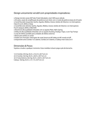 Design unicamente versátil com propriedades inspiradoras:
o Design de dois canais All-Tube (Tudo-Valvulado), sinal 100% pura válvula
o 40 watts, seção de amplificação de potência (com 6L6), com o modo de potência baixa de 20 watts
o Canal Dourado (esquerda): Ganho, Agudos, Médios, Graves, botões de Volume e os interruptores
Clean/Crunch, Brilho e Deep
o Canal Mercúrio (direita): Ganho, Agudos, Médios, Graves, botões de Volume e os interruptores
Punch (ataque), Brilho e Mid Shift
o Reverb de alta-qualidade embutido com as opções Plate, Hall e Spring
o Delay de alta-qualidade embutido com as opções Ducking, Analog e Tape, e com Tap Tempo
o Loop de efeitos paralelo para unidades de efeitos externos
o Boost para ambos os canais
o Pedal com 4 funções: interruptor de canal, boost on/off, delay on/off, reverb on/off
o Disponível como Combo 1x12 aberto, Combo 2x12 aberto, e Cabeça mais Caixa 2x12
Dimensões & Pesos:
Sujeitas a mudar a qualquer momento. Estas medidas incluem pega e pés de borracha.
1x12 Combo: 29,5 kg. 65,4 L x 55,2 A x 26 P em cm
2x12 Combo: 36,3 kg. 65,4 L x 66 A x 26 P em cm
2x12 Caixa Externa: 26,3 kg. 65,4 L x 66 A x 26 P em cm
Cabeça: 18,6 kg. 65,4 L x 31,1 A x 26 P em cm
 