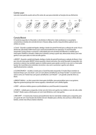 Como usar:
Leia este manual de usuário até ao fim antes de usar para entender as funções do seu Alchemist.
 
 
Canais/Boost
O Canal da esquerda é o Dourado e o da direita é o Mercúrio. Cada canal possui a sua própria
característica e botões de controle de tom. O boost, delay, reverb e loop de efeitos aplicam-se a
ambos os canais.
o Canal --- Quando o pedal está ligado, desliga o botão do painel frontal para a seleção de canal. A luz à
direita de cada botão GAIN mostra que canal está atualmente em operação. O canal Dourado
(esquerda) começa limpo e aumenta a velocidade para tons de blues fervilhantes à medida que o
interruptor CRUNCH é ativado. O Mercúrio (à direita) começa a partir daí, oferecendo ritmos com mais
ganho e sons para solos no reino do alto ganho.
o BOOST - Quando o pedal está ligado, desliga o botão do painel frontal para a seleção de Boost. A luz
por cima do interruptor BOOST mostra quando o boost está ativo. No canal Dourado (à esquerda), isto
aumenta o volume mas também apoia os médios-graves para ajudar a encher o seu som e a furar pela
banda. No Canal Mercúrio (à direita), irá encher o seu som e aumentar o ganho sem alterar
significativamente o volume.
o CLEAN/CRUNCH --- escolha o modo para o Canal Dourado (esquerda). O modo Clean mantém-se
bastante limpo com uma Strat®, com um som aberto semelhante aos Amps Fender®. O canal Crunch
satura como um Tweed mas com grave semelhante a um Hiwatt® --- um grande canal de ritmo ou
blues.
o BRIGHT (Brilho) --- os dois canais têm interruptor de Brilho, para personalizar para a sua guitarra.
Algumas guitarras/pickups têm menos agudos, e beneficiam com o Brilho ligado.
o DEEP --- adiciona médios-graves e profundidade ao canal Dourado (à esquerda).
o PUNCH --- rodado para a esquerda, irá dar sons de ritmo com ganho nos médios e sons de solo, estilo
Fender®. Rode-o para a direita para um som mais Britânico, com mais ganho.
o MID SHIFT --- A maioria dos músicos provavelmente irão ter este botão rodado para a esquerda, para
um ajuste de som mais focado dos botões de tom. Rodado para a direita, isto acentua o efeito desses
botões, sendo mais eficaz a baixos volumes.
 