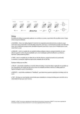  
Delay
Os efeitos de delay incorporados aplicam-se a ambos os canais, e permitem-lhe escolher entre 3 tipos
cheios de personalidade.
o DUCKING --- Este é um delay digital. O nível de mix responde automaticamente ao volume a que
você está a tocar, baixando o nível de delay enquanto você toca, e aumentando quando você deixa de
tocar. Isto é ideal para proporcionar claridade enquanto você toca, e ecos ricos à medida que as suas
notas ficam a soar.
o ANALOG --- este é o modelo de um pedal de delay analógico clássico, proporcionando um som
clássico quente e cheio de personalidade com uma modulação subtil semelhante a um Electro-
Harmoix® Deluxe Memory Man®.
o TAPE--- este é o modelo de um efeito de eco de fita clássico, proporcionando ecos profundos
e sombrios, e variações orgânicas típicas das unidades de eco de fita.
Qualquer delay que escolha:
o DELAY --- este botão estabelece o nível de efeito do delay. O sinal de delay é aplicado em paralelo ao
seu sinal directo, de modo que ele nunca entra na unidade de efeitos internos. O delay pode ser
ligado/desligado a partir da pedaleira.
o REPEATS --- este botão estabelece o ‘‘feedback’’, que determina quantas repetições do delay você irá
ouvir.
o TAP --- Dê duas ou mais batidas neste botão para estabelecer o tempo de delay para coincidir com a
velocidade/tempo que você marcou.
FENDER®, e STRAT® são marcas registadas de Fender Musical Instruments Corporation. HIWATT® é uma marca registada de
Fernandes Company Ltd. Electro-Harmonix® é uma marca registada de New Sensor Corp.
 